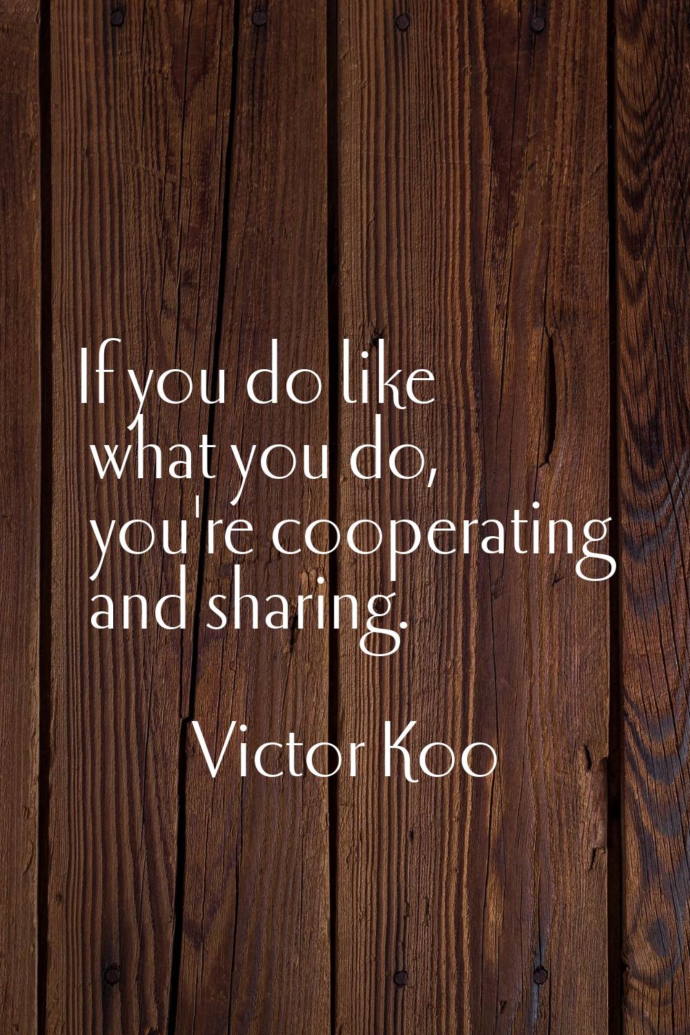 If you do like what you do, you're cooperating and sharing.
