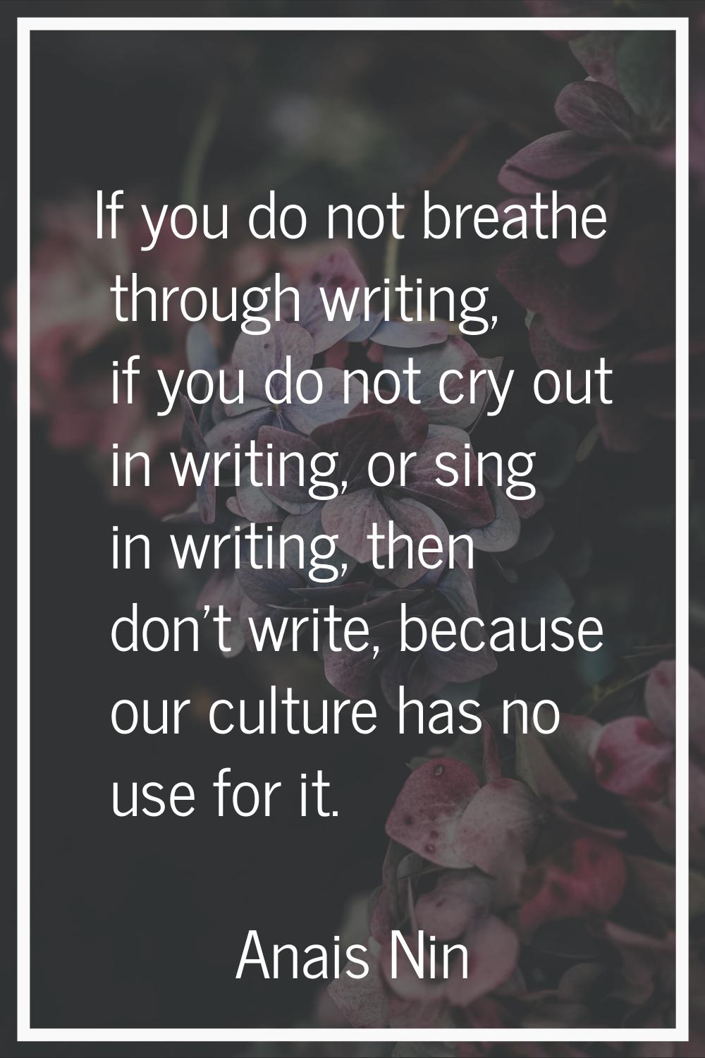 If you do not breathe through writing, if you do not cry out in writing, or sing in writing, then d