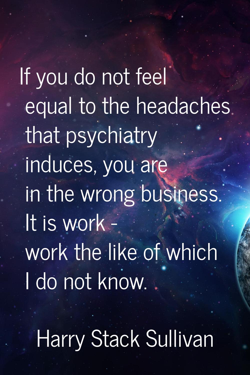 If you do not feel equal to the headaches that psychiatry induces, you are in the wrong business. I