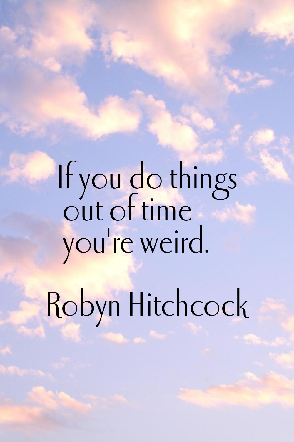 If you do things out of time you're weird.