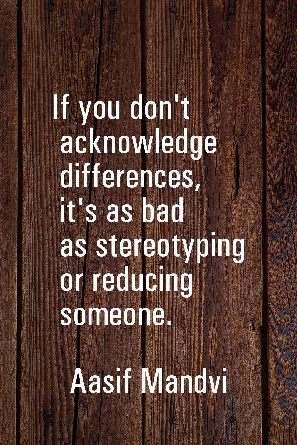 If you don't acknowledge differences, it's as bad as stereotyping or reducing someone.