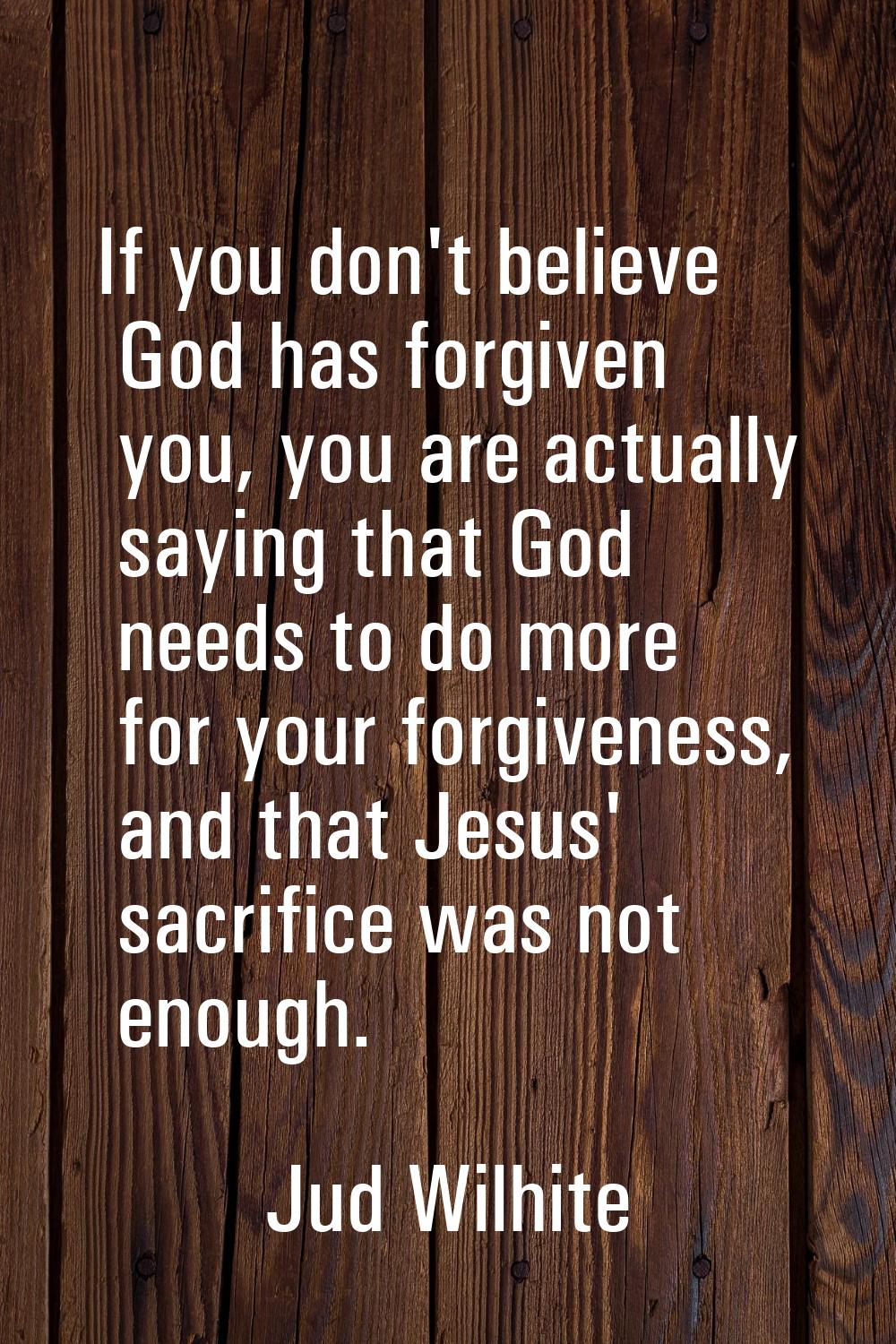 If you don't believe God has forgiven you, you are actually saying that God needs to do more for yo