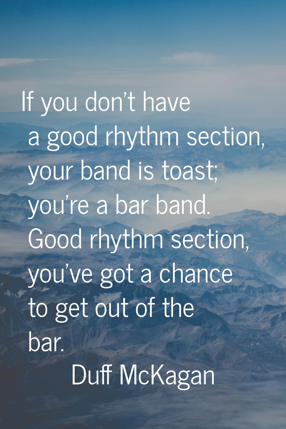If you don't have a good rhythm section, your band is toast; you're a bar band. Good rhythm section