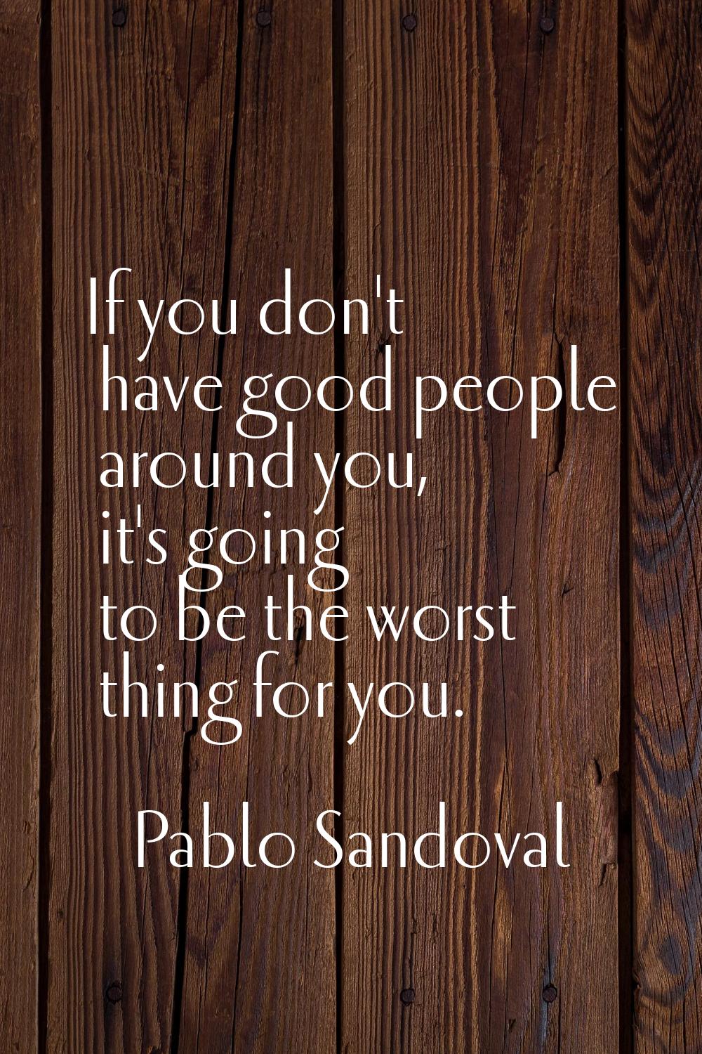 If you don't have good people around you, it's going to be the worst thing for you.