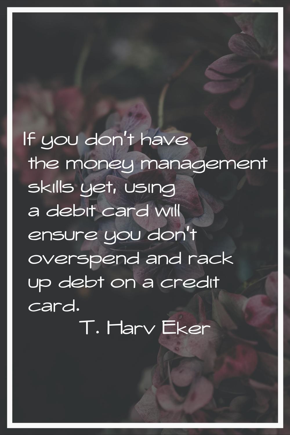 If you don't have the money management skills yet, using a debit card will ensure you don't overspe