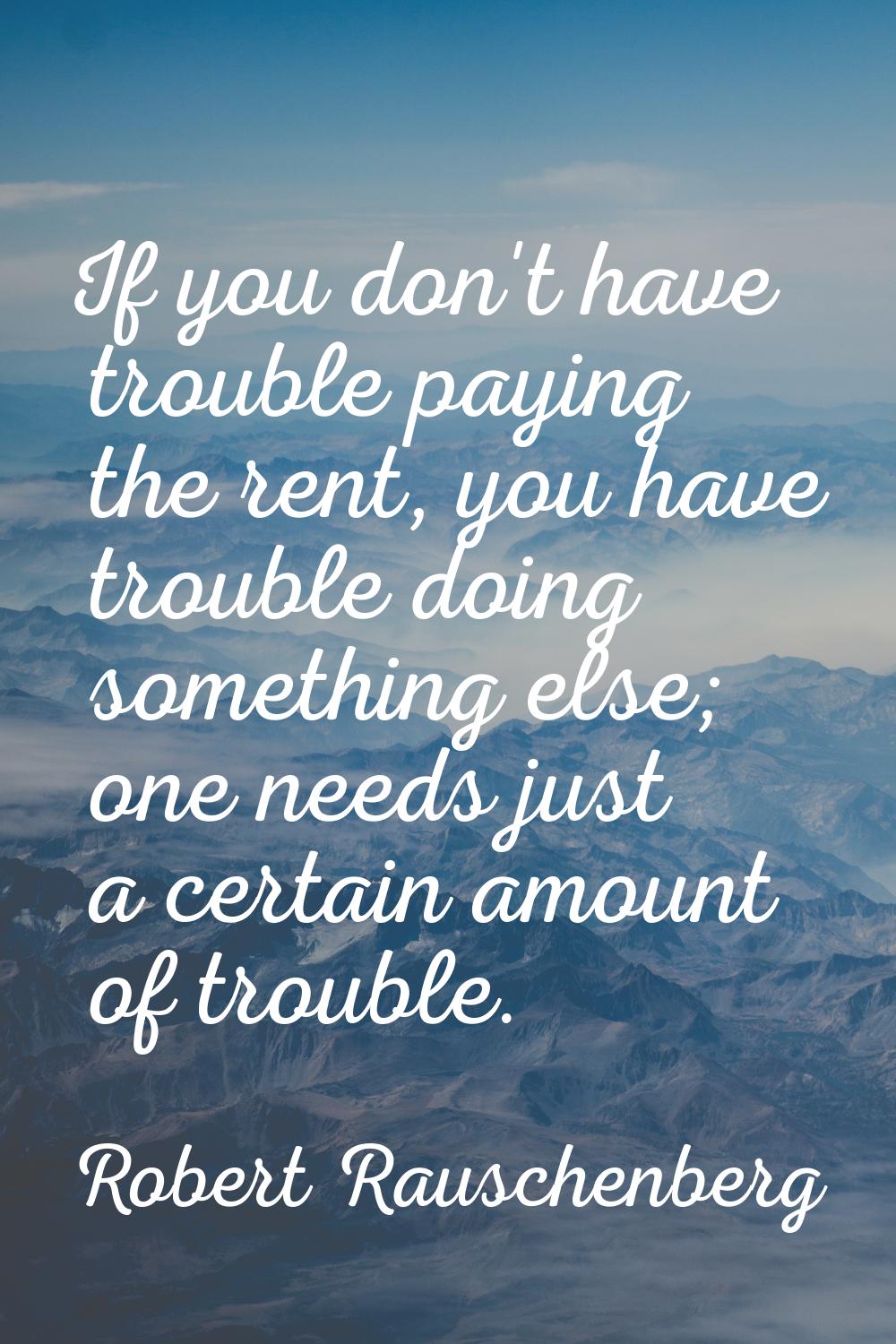 If you don't have trouble paying the rent, you have trouble doing something else; one needs just a 