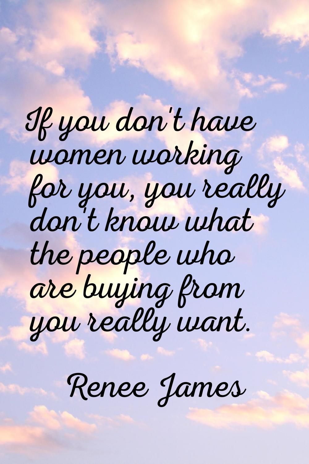 If you don't have women working for you, you really don't know what the people who are buying from 