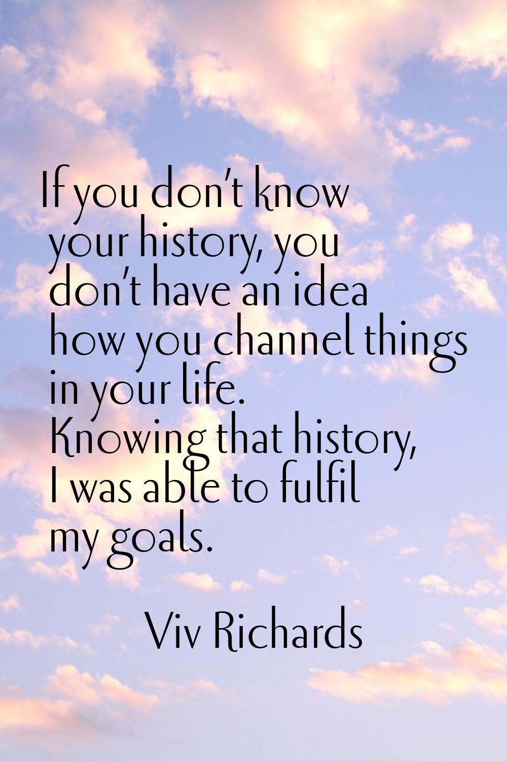 If you don’t know your history, you don’t have an idea how you channel things in your life. Knowing