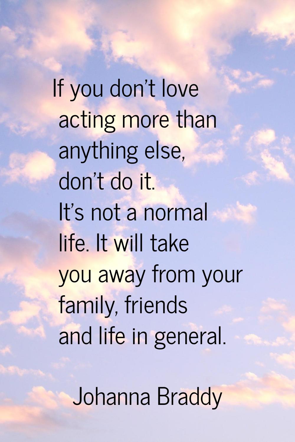 If you don't love acting more than anything else, don't do it. It's not a normal life. It will take