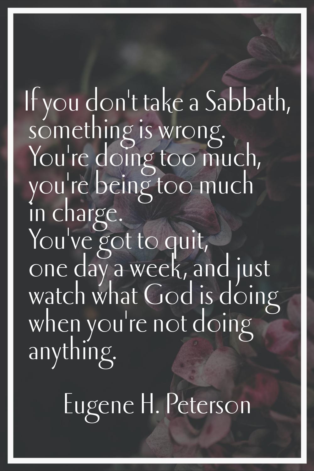 If you don't take a Sabbath, something is wrong. You're doing too much, you're being too much in ch