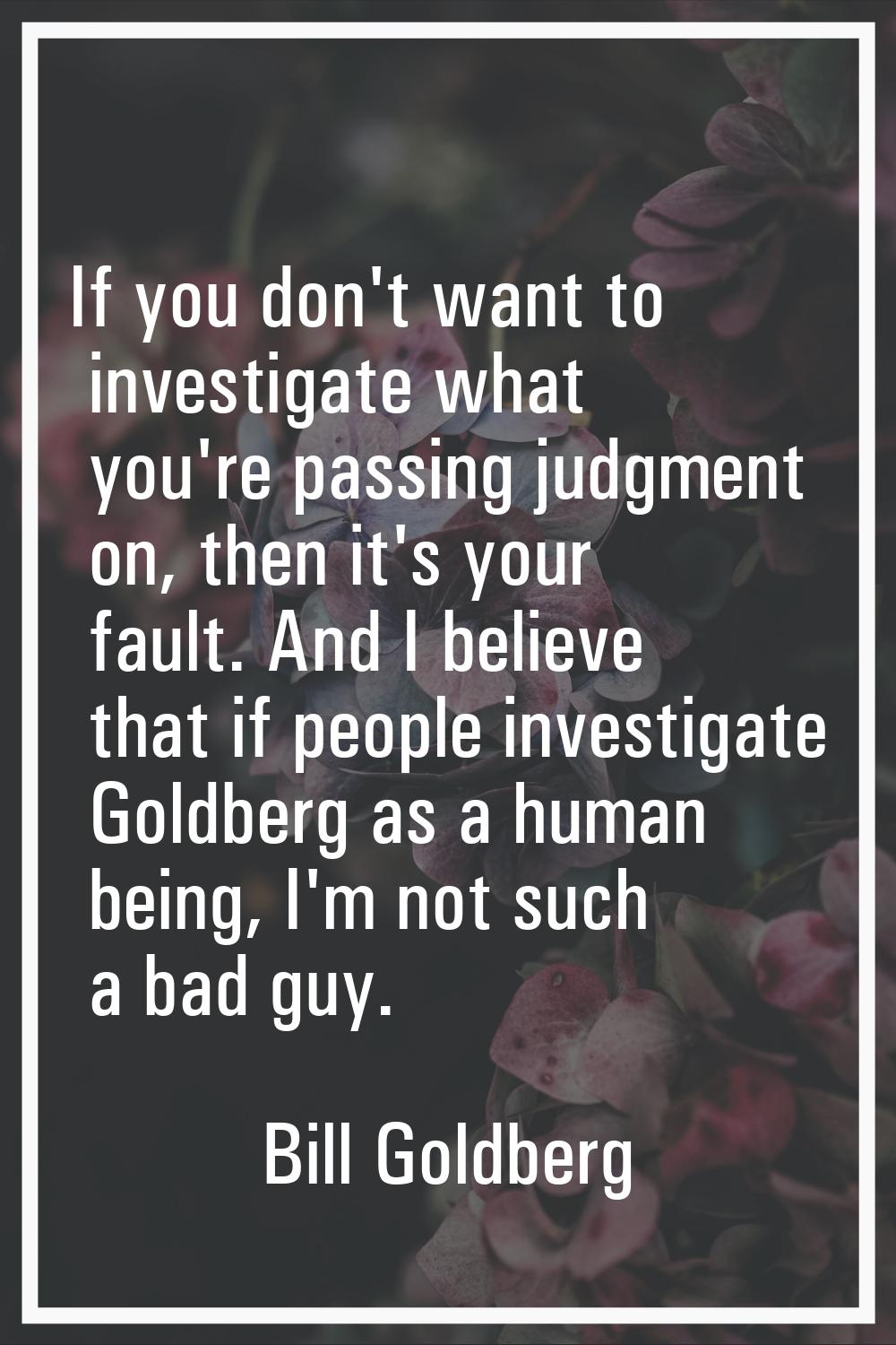 If you don't want to investigate what you're passing judgment on, then it's your fault. And I belie