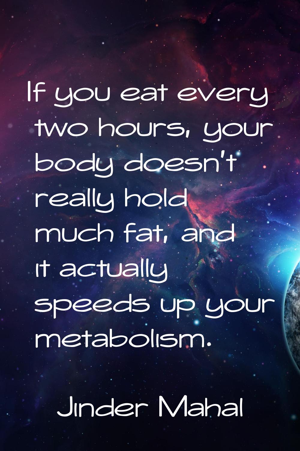 If you eat every two hours, your body doesn't really hold much fat, and it actually speeds up your 