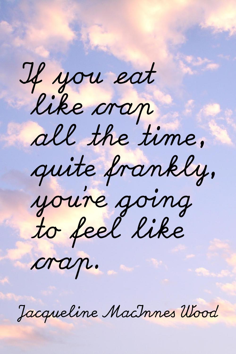If you eat like crap all the time, quite frankly, you're going to feel like crap.