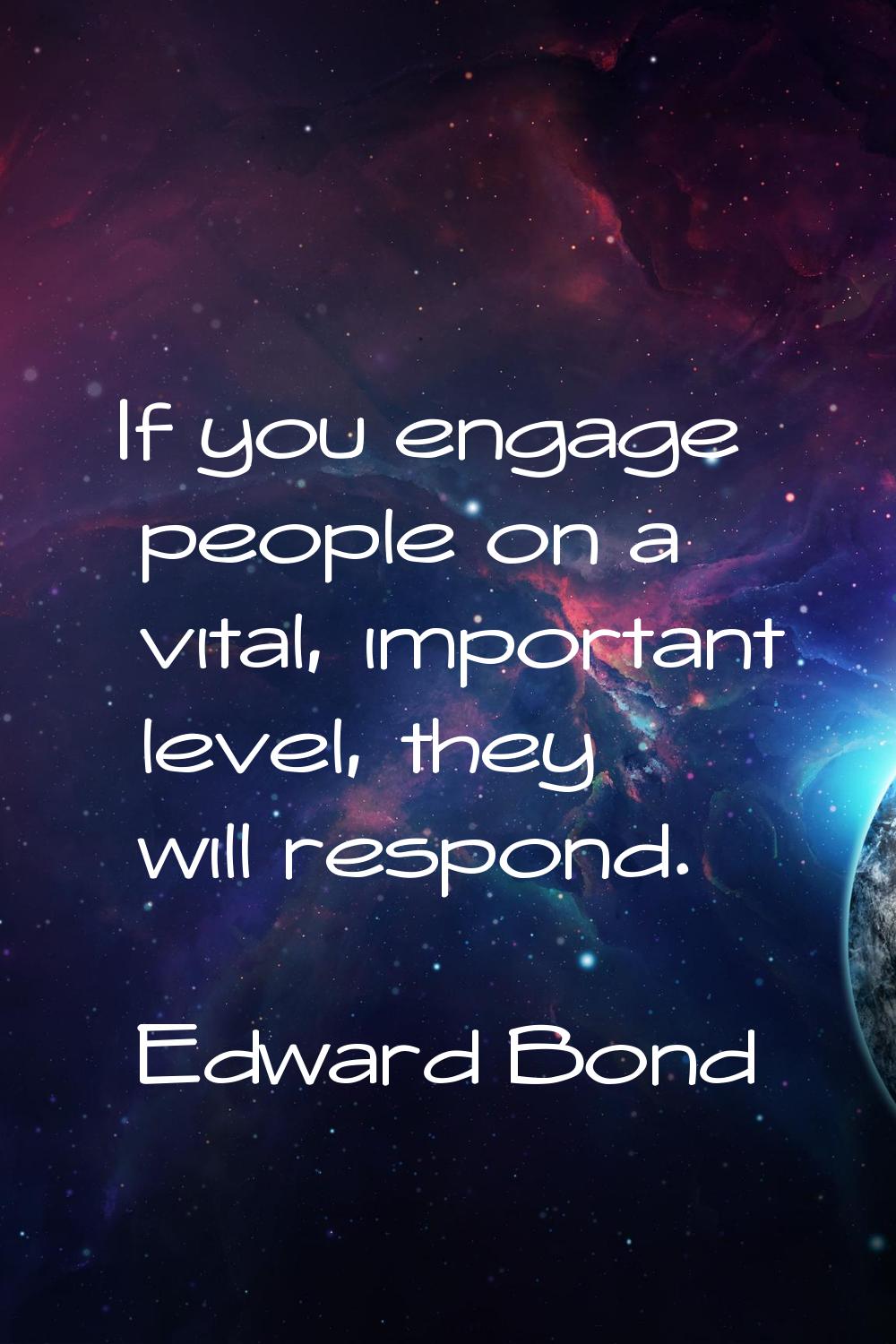 If you engage people on a vital, important level, they will respond.