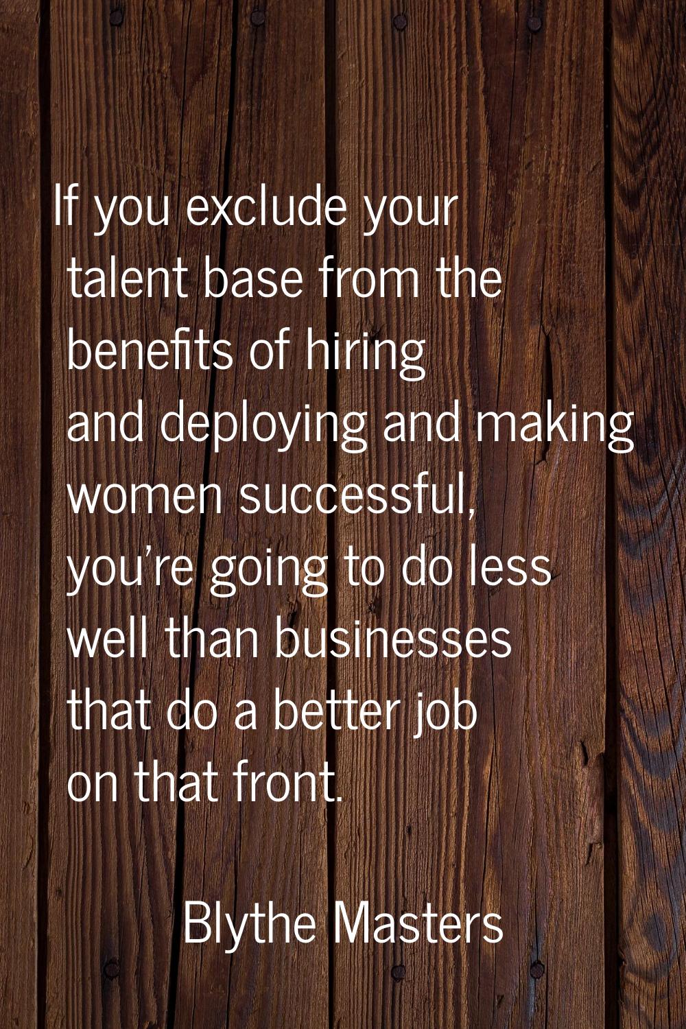 If you exclude your talent base from the benefits of hiring and deploying and making women successf