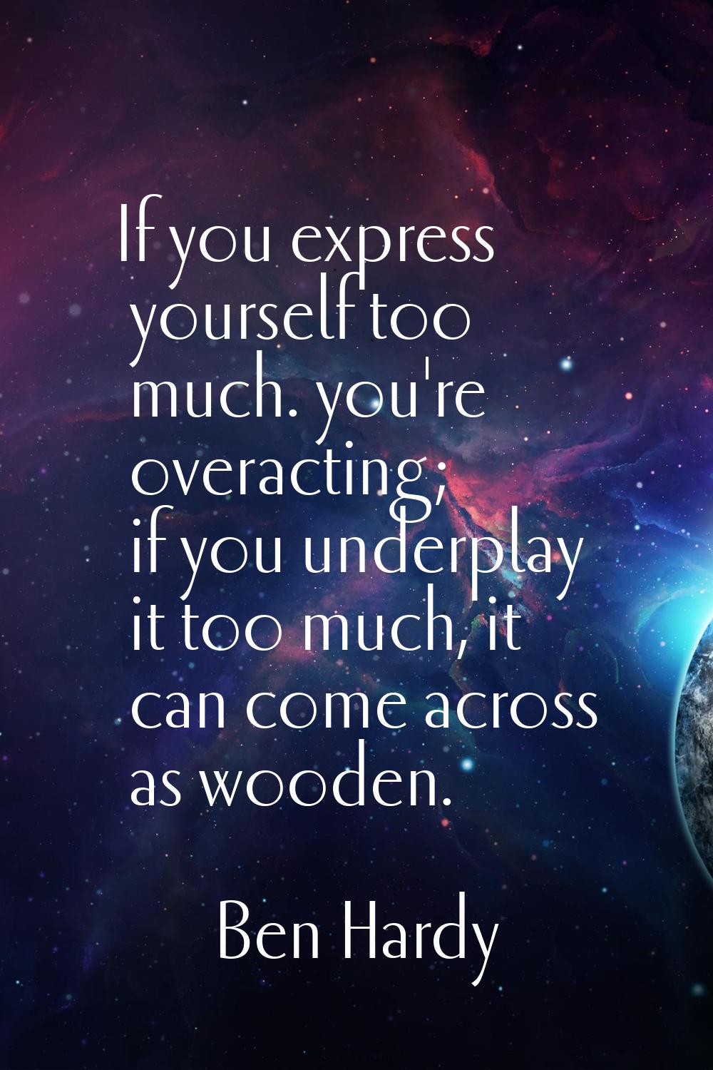 If you express yourself too much. you're overacting; if you underplay it too much, it can come acro