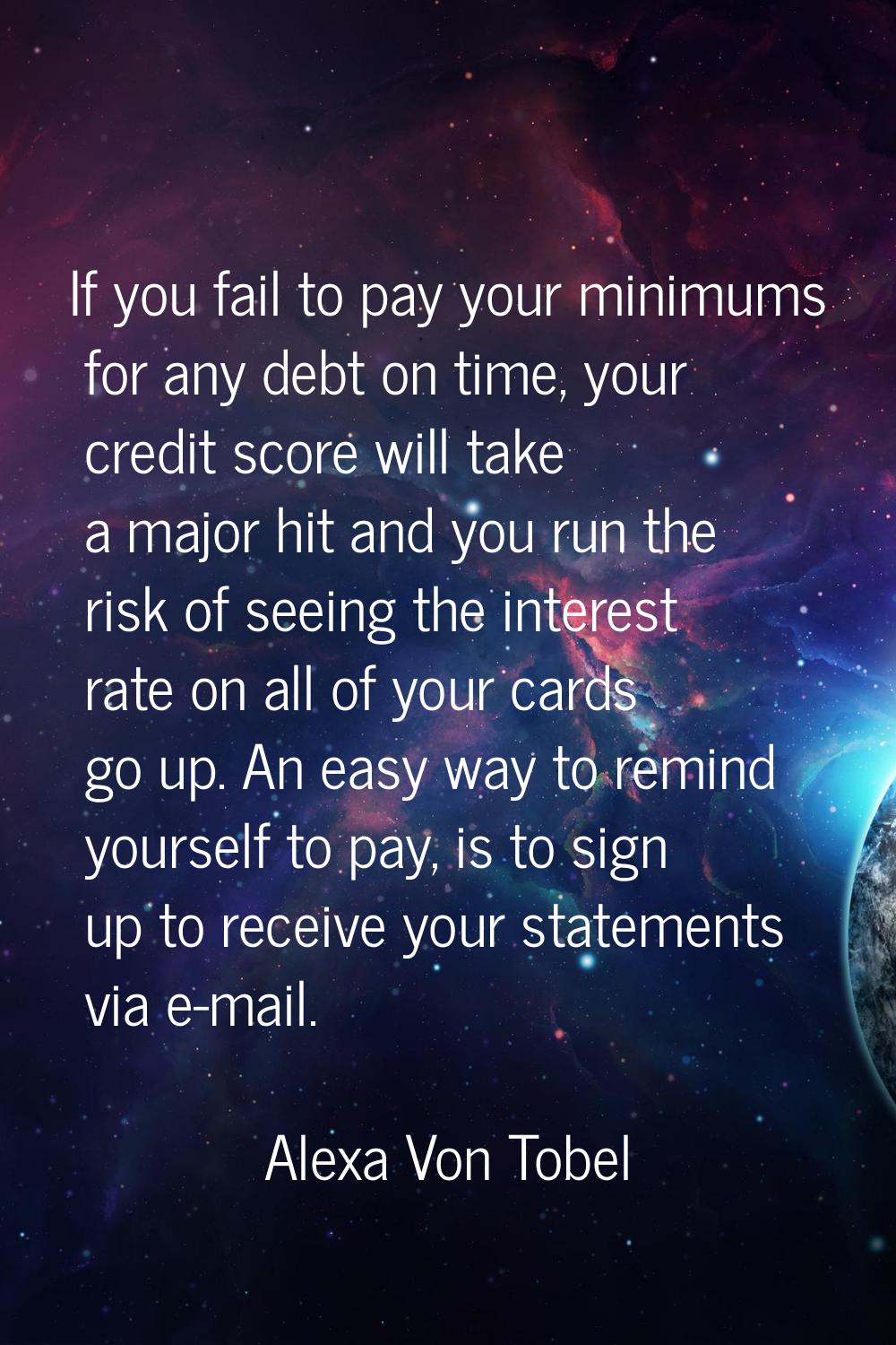 If you fail to pay your minimums for any debt on time, your credit score will take a major hit and 