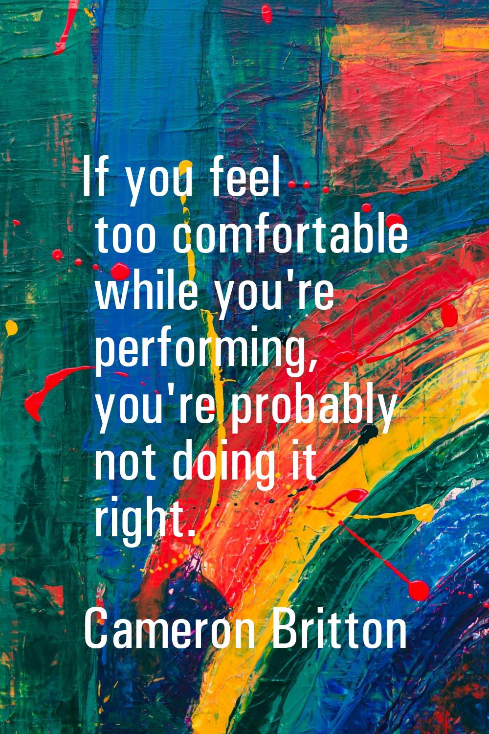 If you feel too comfortable while you're performing, you're probably not doing it right.