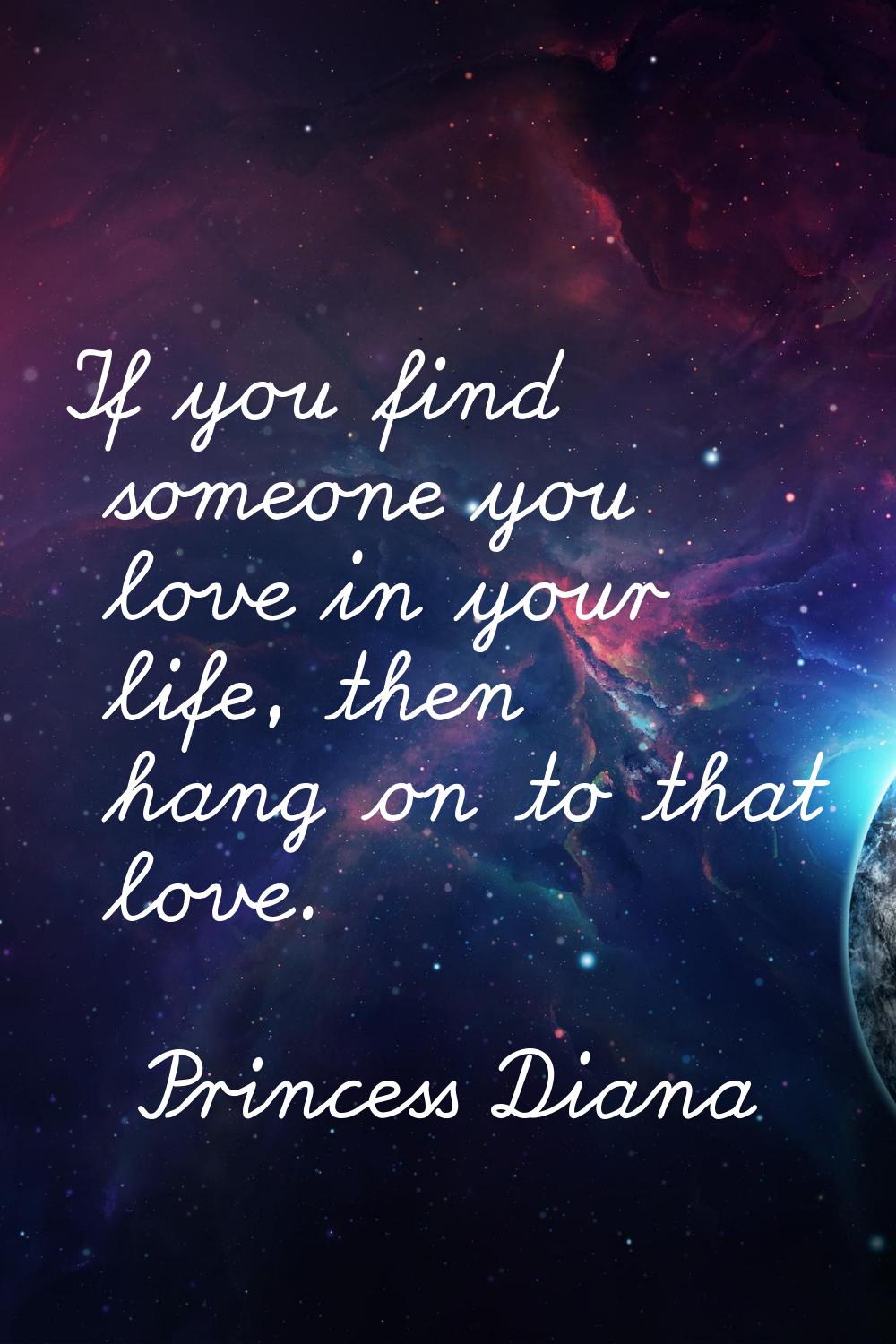 If you find someone you love in your life, then hang on to that love.