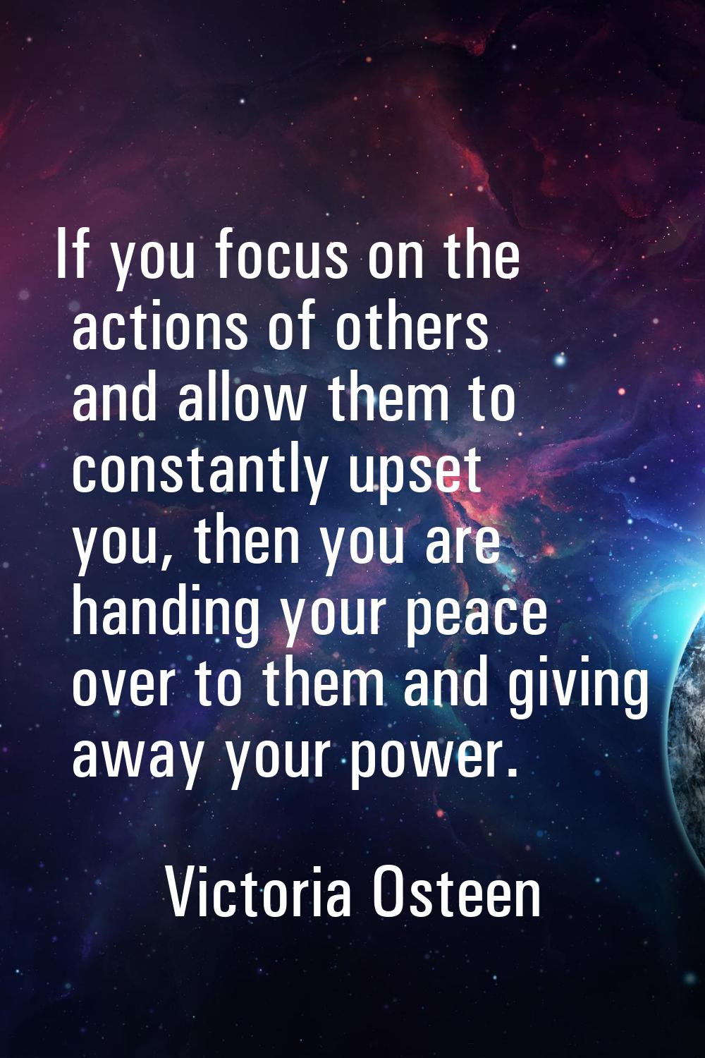 If you focus on the actions of others and allow them to constantly upset you, then you are handing 