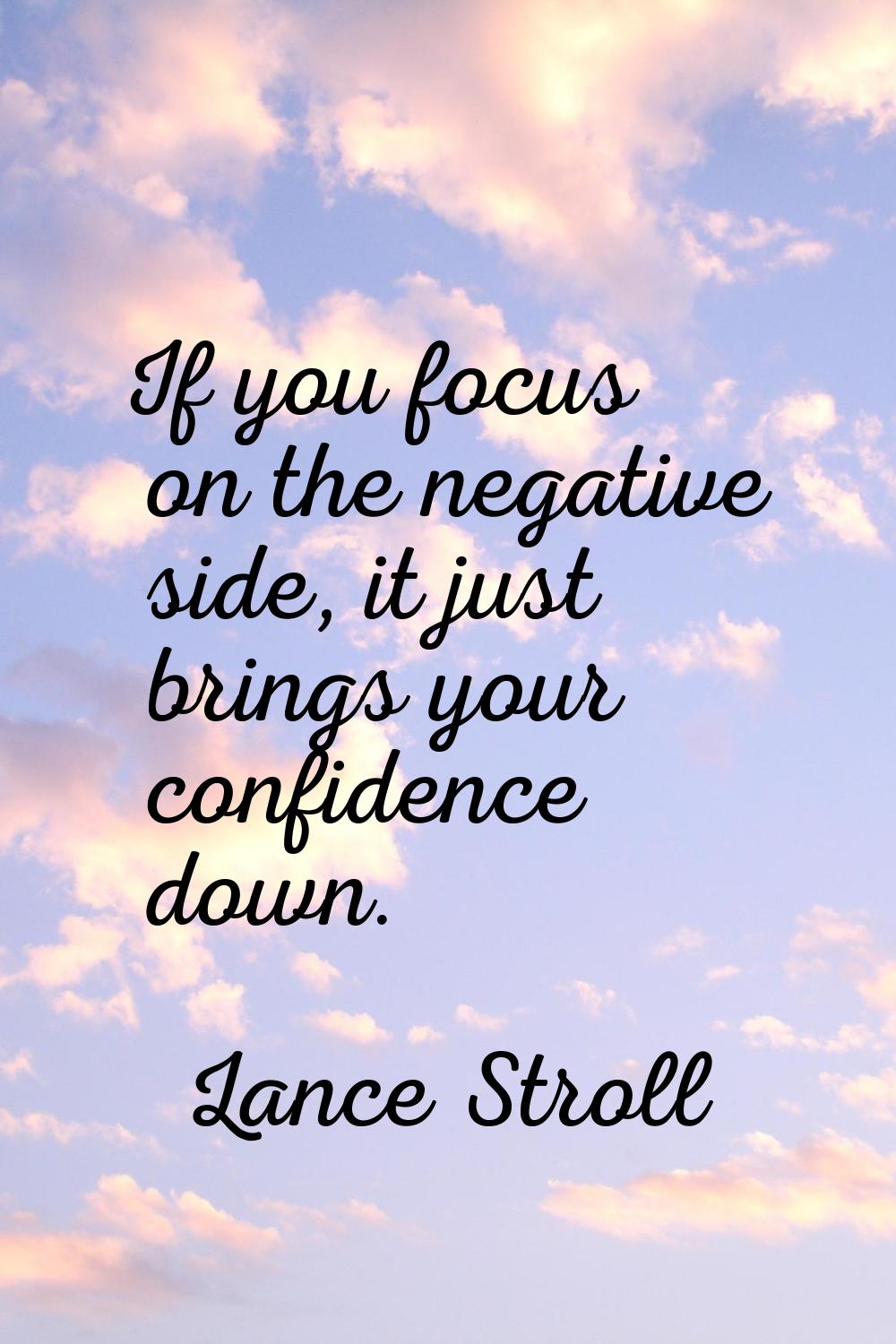 If you focus on the negative side, it just brings your confidence down.