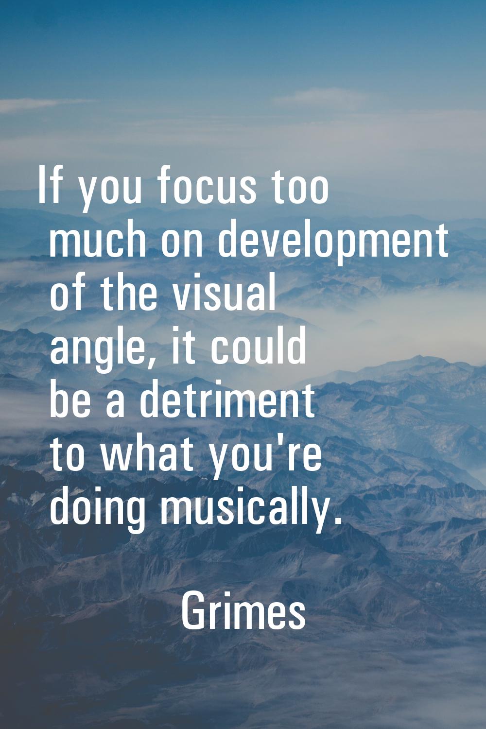 If you focus too much on development of the visual angle, it could be a detriment to what you're do