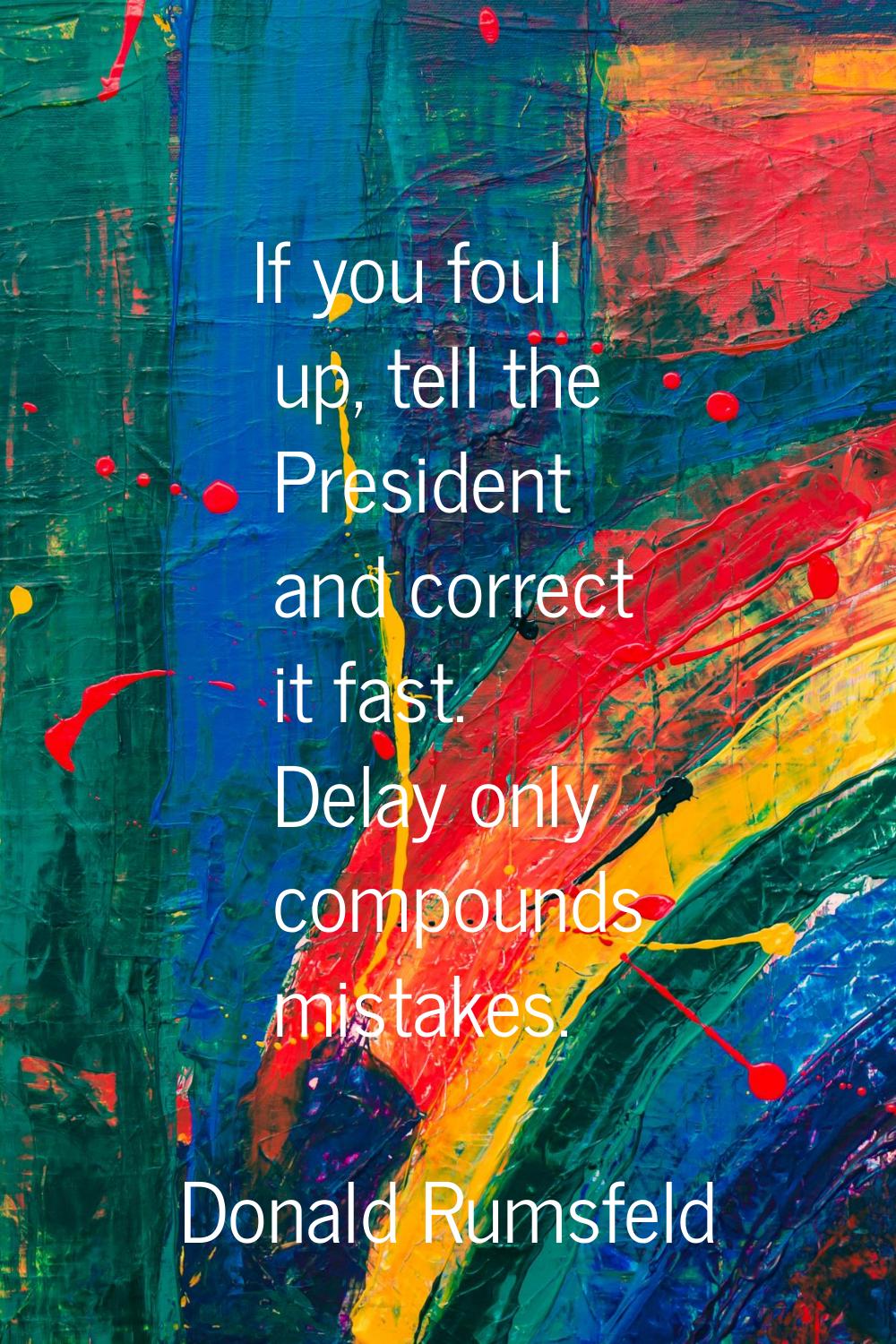 If you foul up, tell the President and correct it fast. Delay only compounds mistakes.