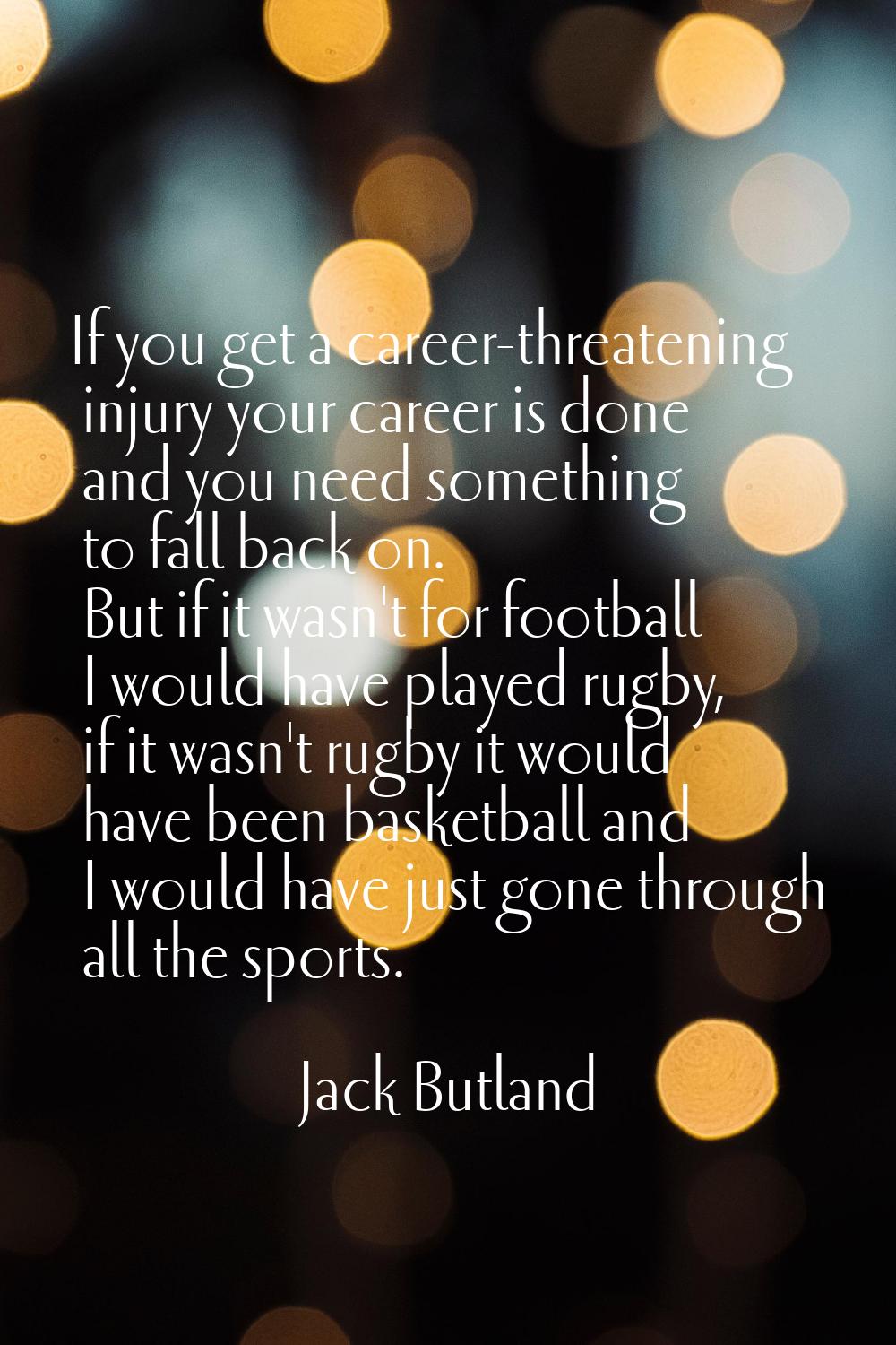 If you get a career-threatening injury your career is done and you need something to fall back on. 