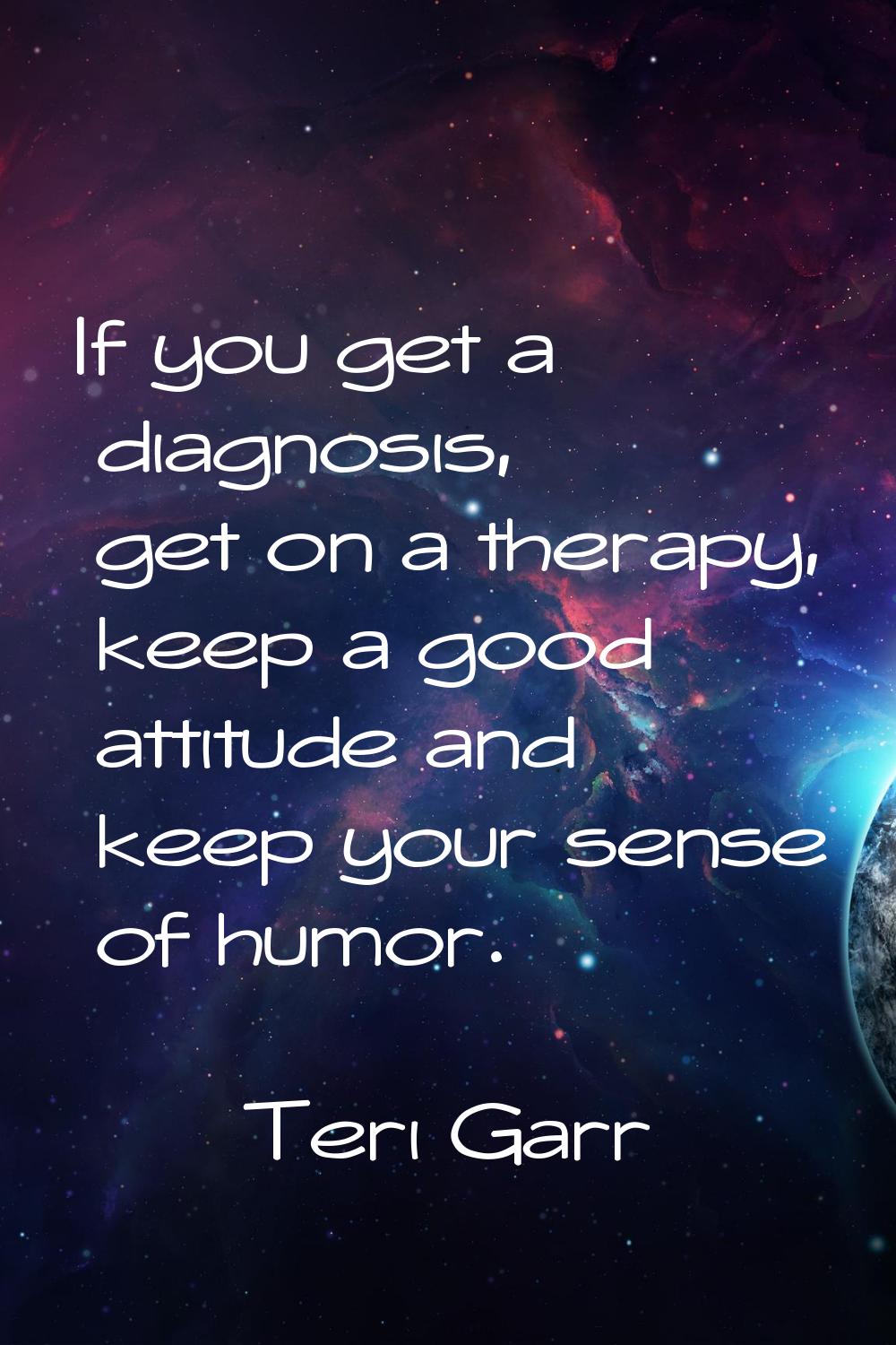 If you get a diagnosis, get on a therapy, keep a good attitude and keep your sense of humor.
