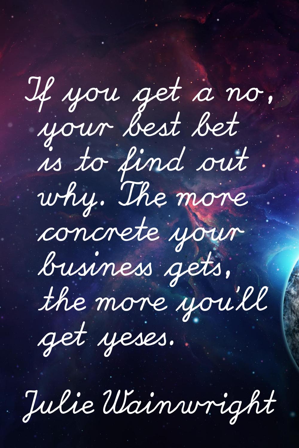 If you get a no, your best bet is to find out why. The more concrete your business gets, the more y