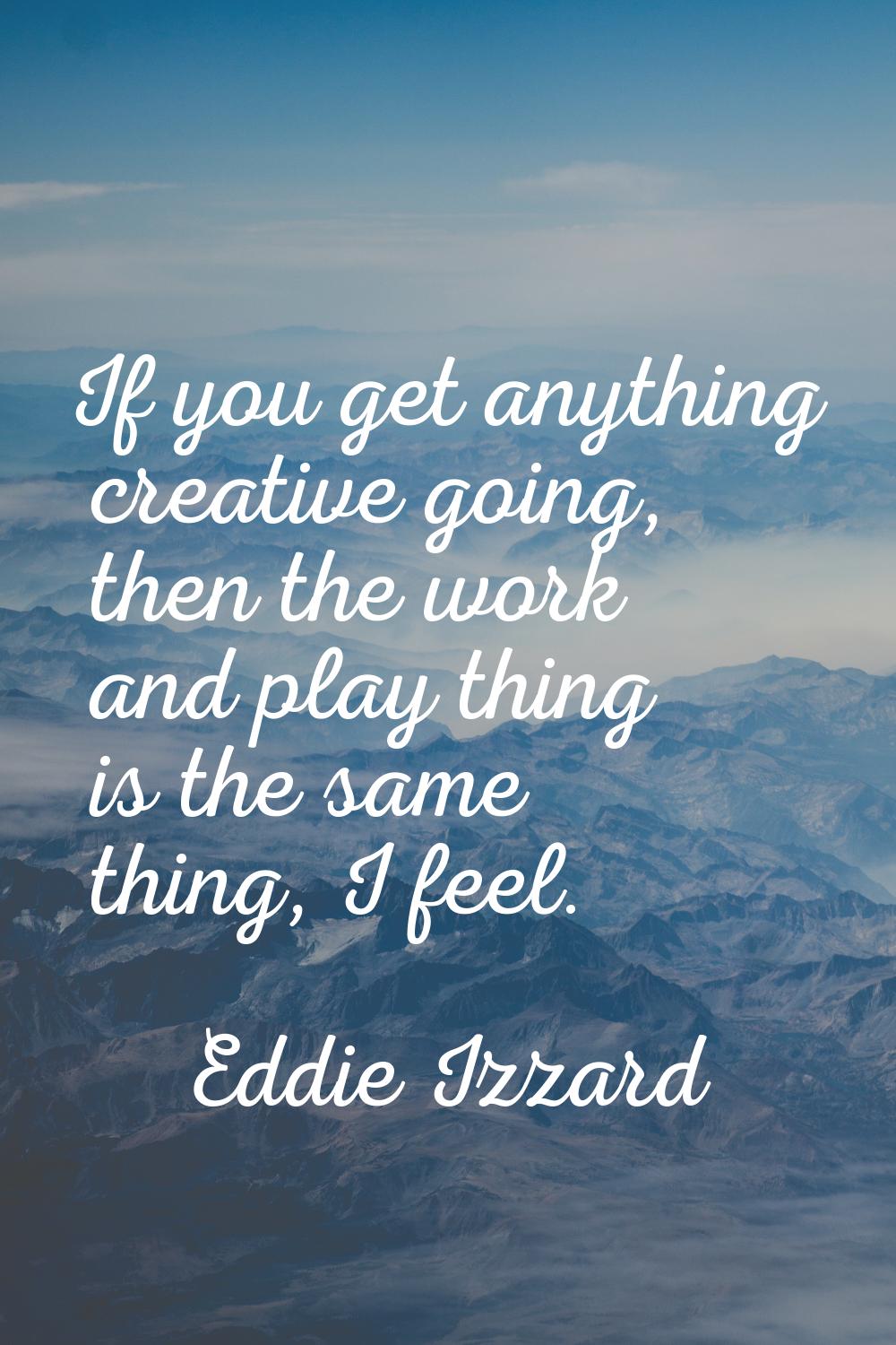 If you get anything creative going, then the work and play thing is the same thing, I feel.