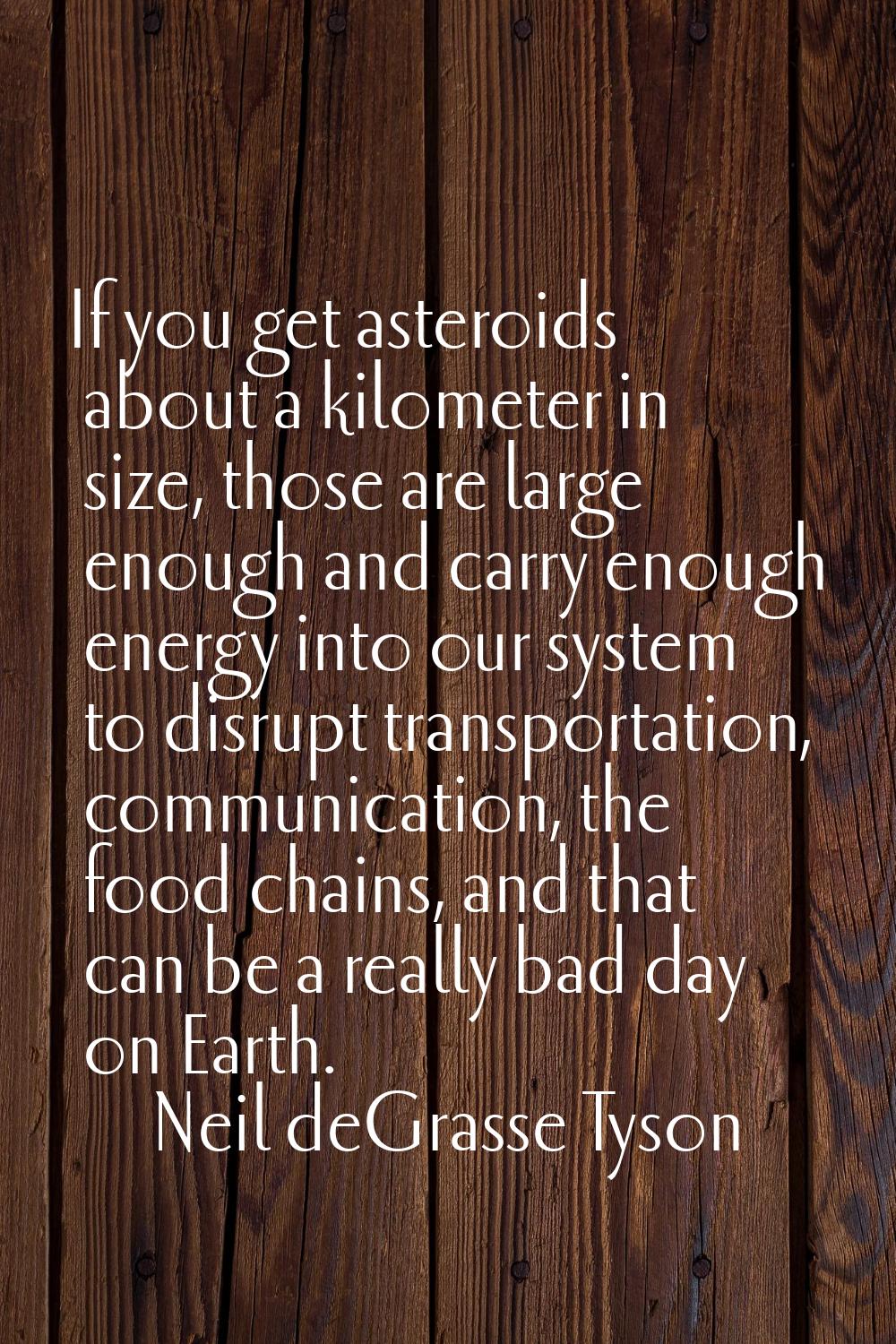 If you get asteroids about a kilometer in size, those are large enough and carry enough energy into