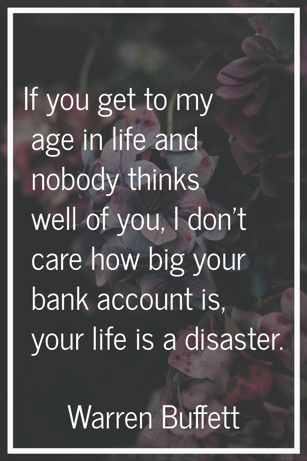 If you get to my age in life and nobody thinks well of you, I don't care how big your bank account 