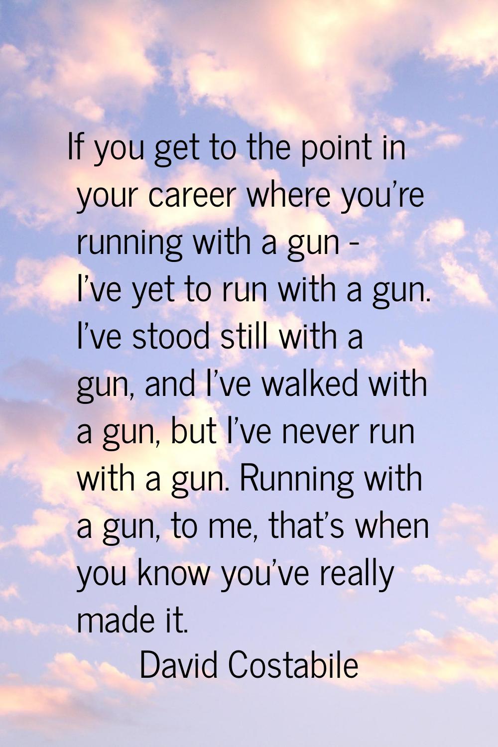 If you get to the point in your career where you're running with a gun - I've yet to run with a gun