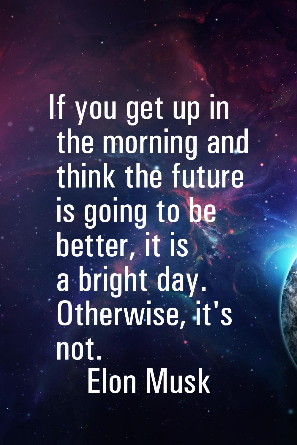 If you get up in the morning and think the future is going to be better, it is a bright day. Otherw