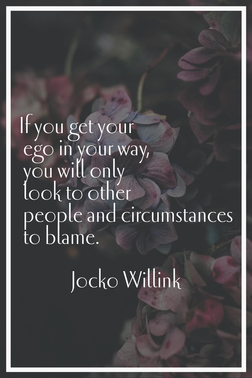 If you get your ego in your way, you will only look to other people and circumstances to blame.