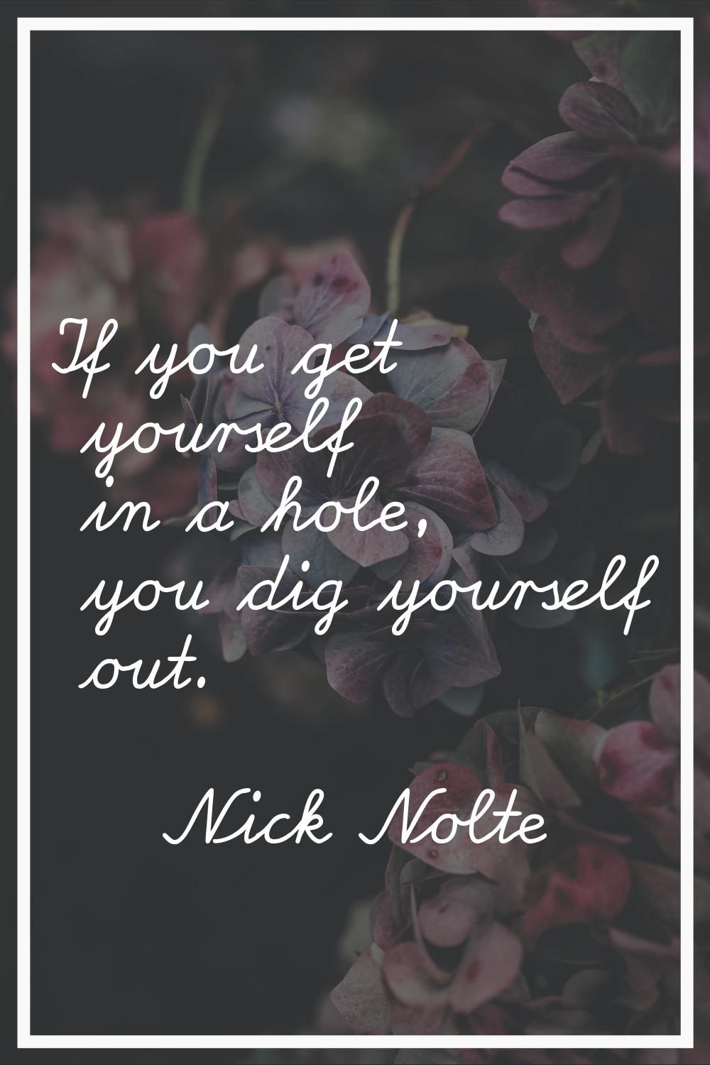 If you get yourself in a hole, you dig yourself out.