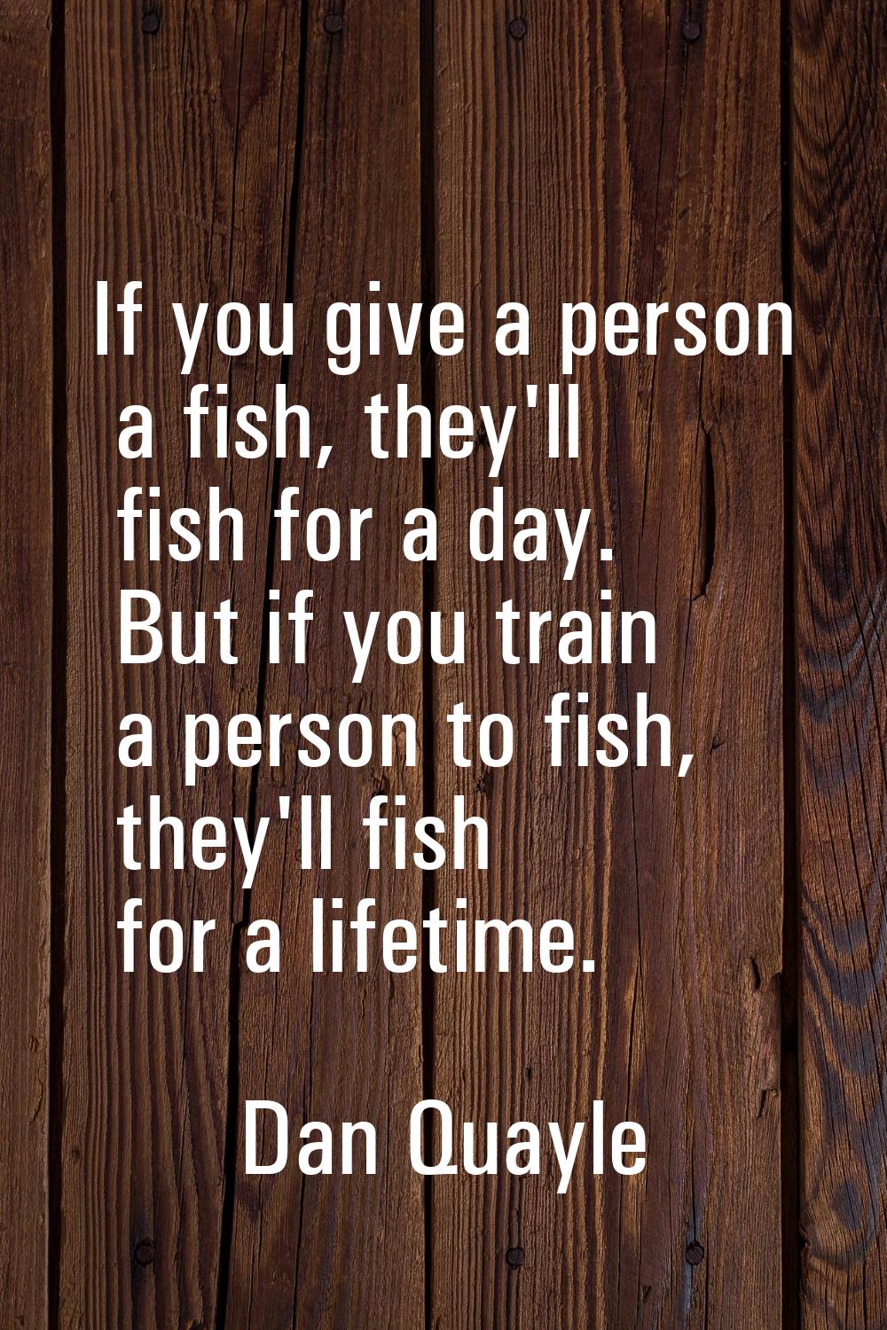 If you give a person a fish, they'll fish for a day. But if you train a person to fish, they'll fis