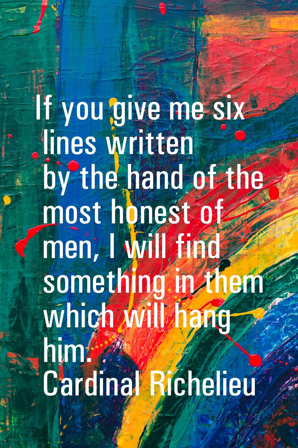 If you give me six lines written by the hand of the most honest of men, I will find something in th