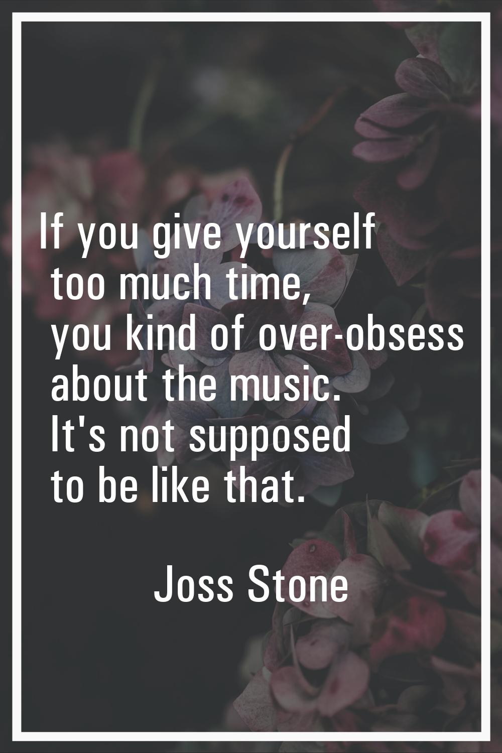 If you give yourself too much time, you kind of over-obsess about the music. It's not supposed to b