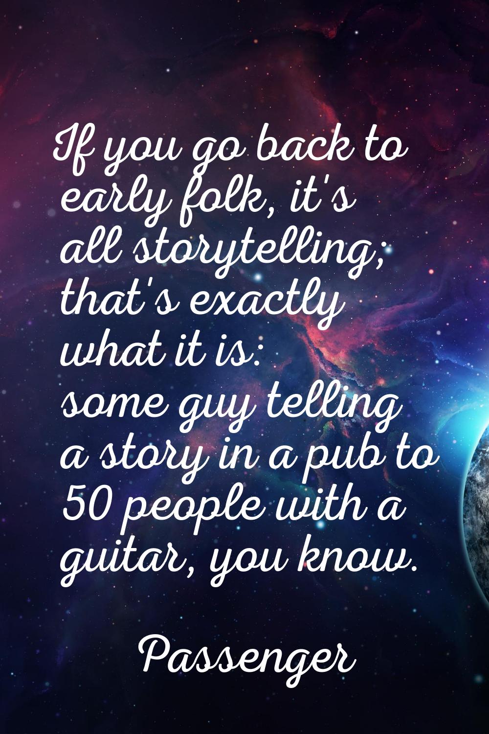 If you go back to early folk, it's all storytelling; that's exactly what it is: some guy telling a 