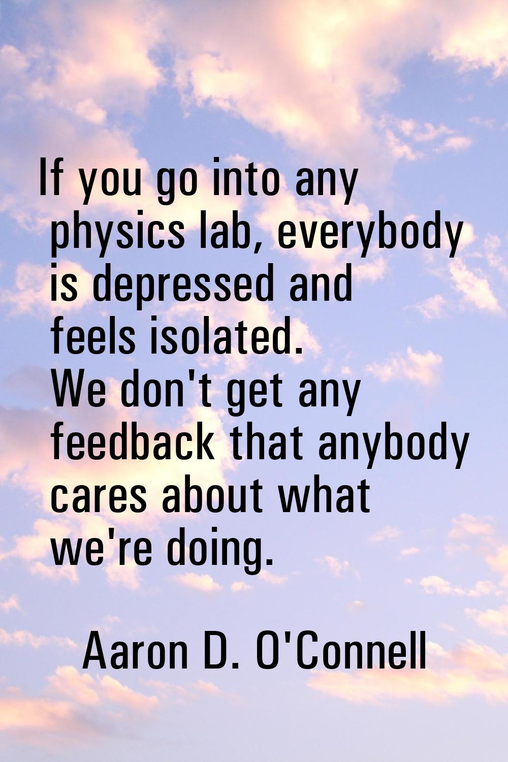 If you go into any physics lab, everybody is depressed and feels isolated. We don't get any feedbac