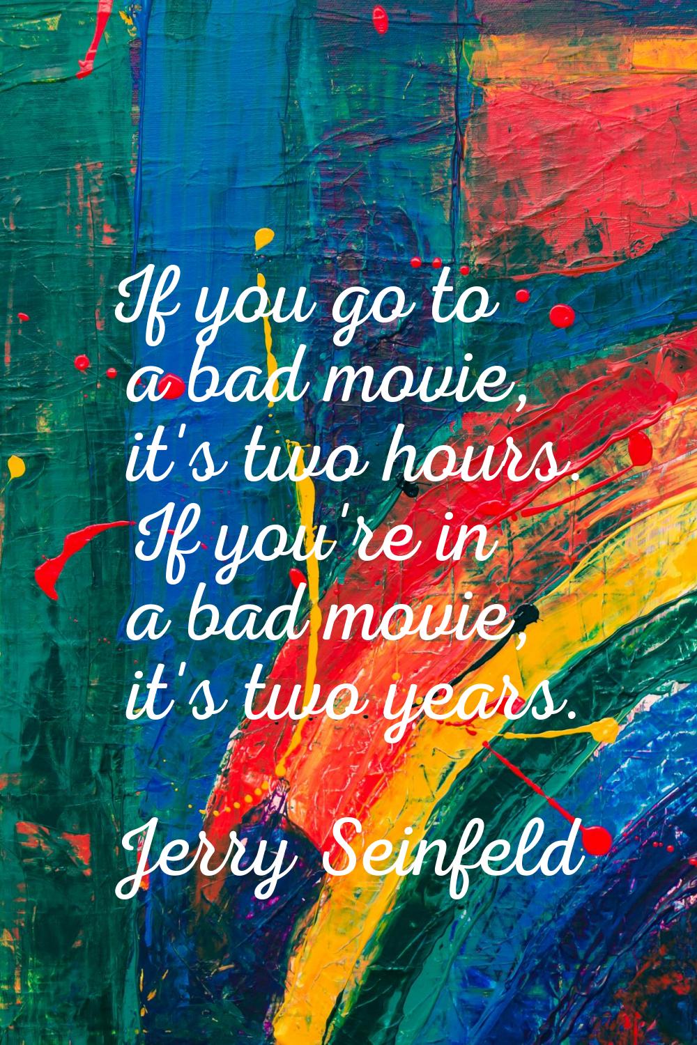 If you go to a bad movie, it's two hours. If you're in a bad movie, it's two years.