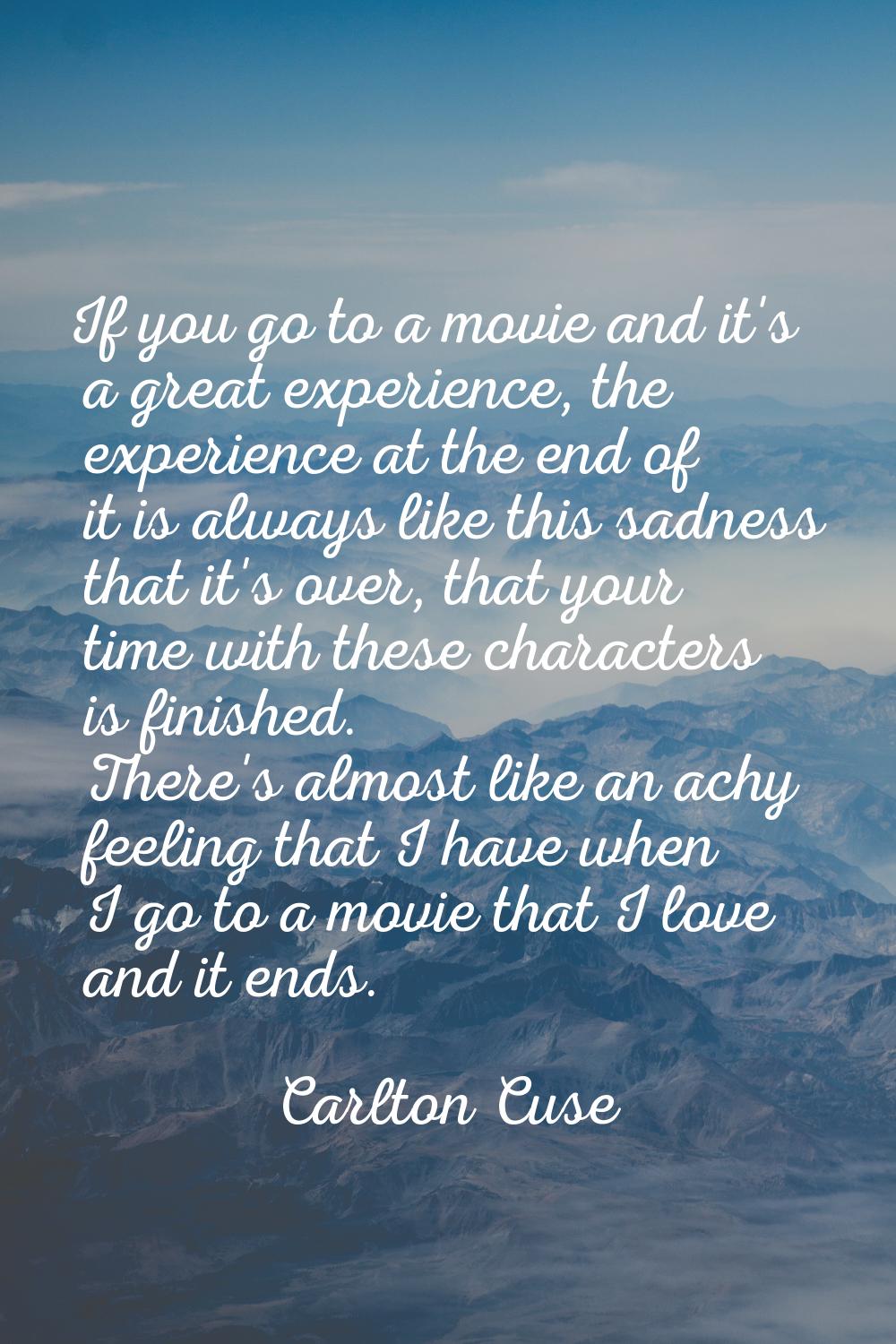 If you go to a movie and it's a great experience, the experience at the end of it is always like th