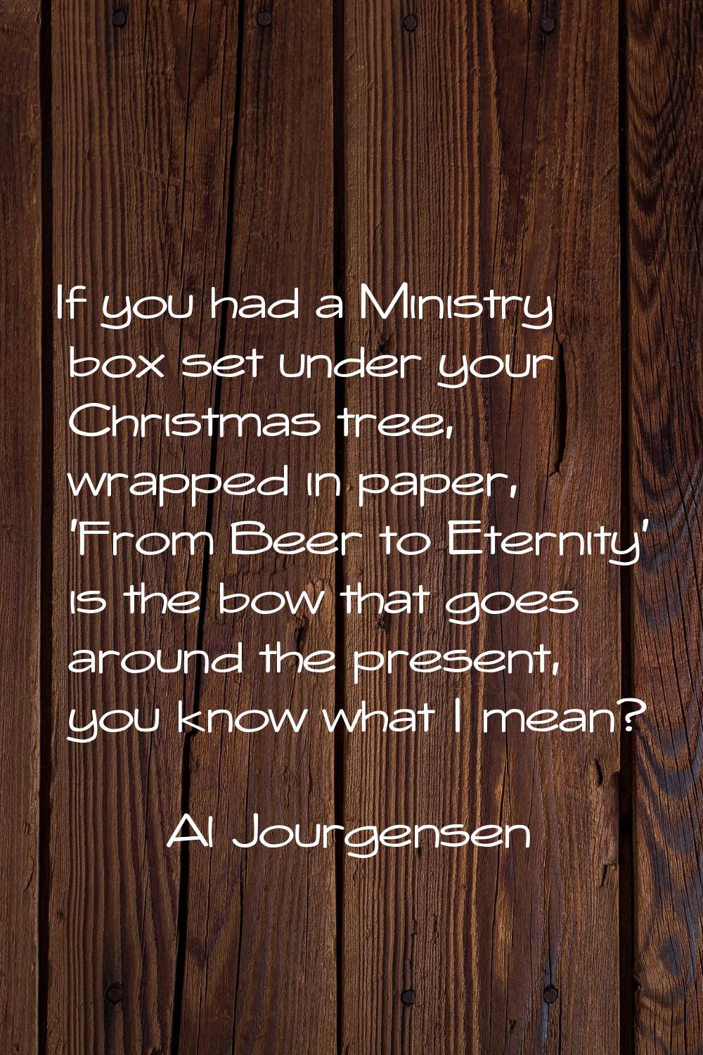 If you had a Ministry box set under your Christmas tree, wrapped in paper, 'From Beer to Eternity' 
