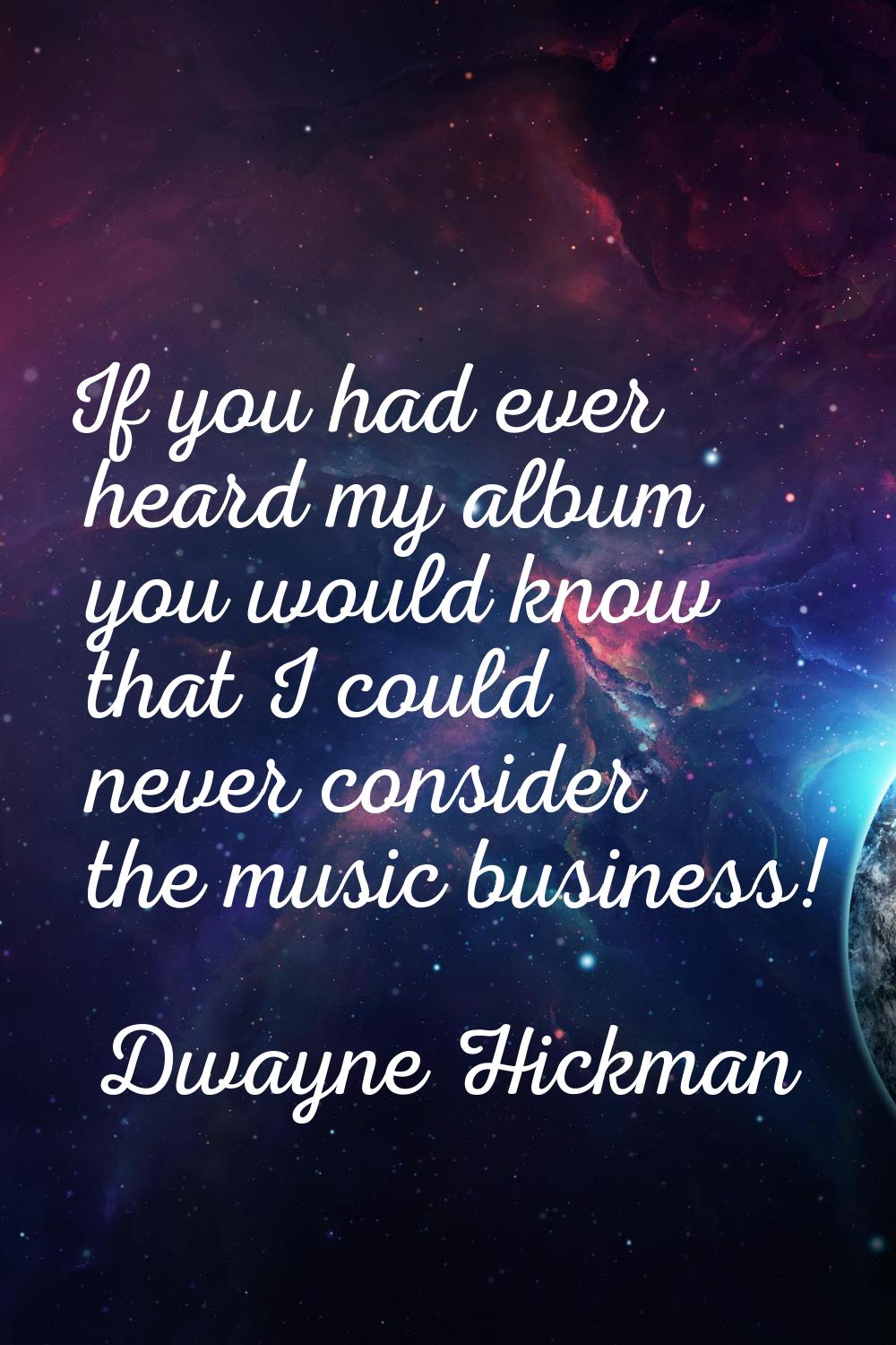 If you had ever heard my album you would know that I could never consider the music business!