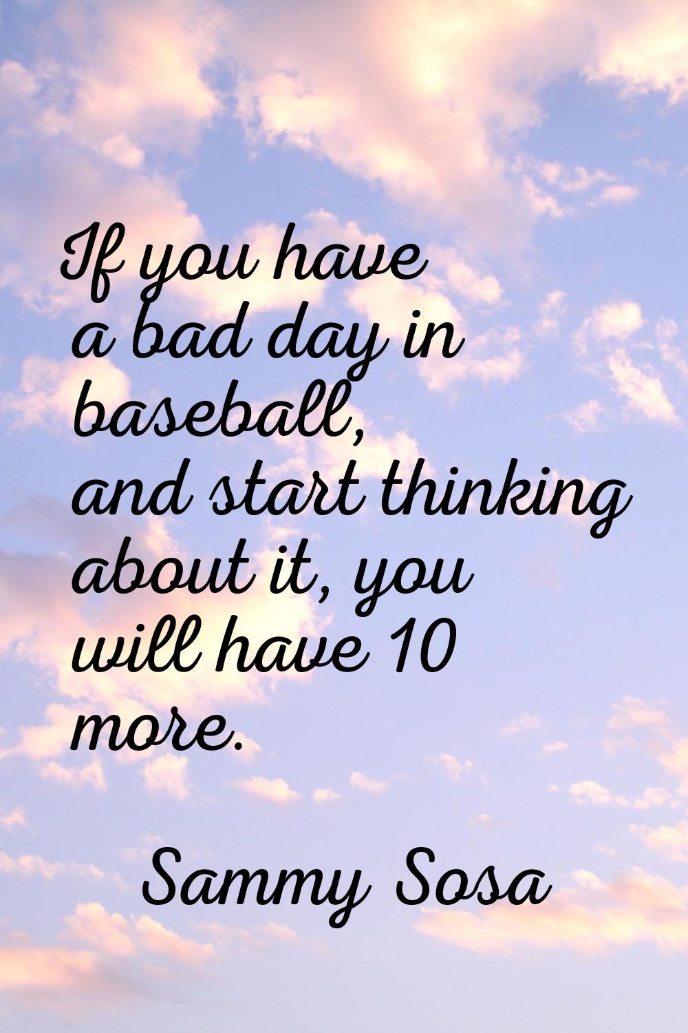 If you have a bad day in baseball, and start thinking about it, you will have 10 more.