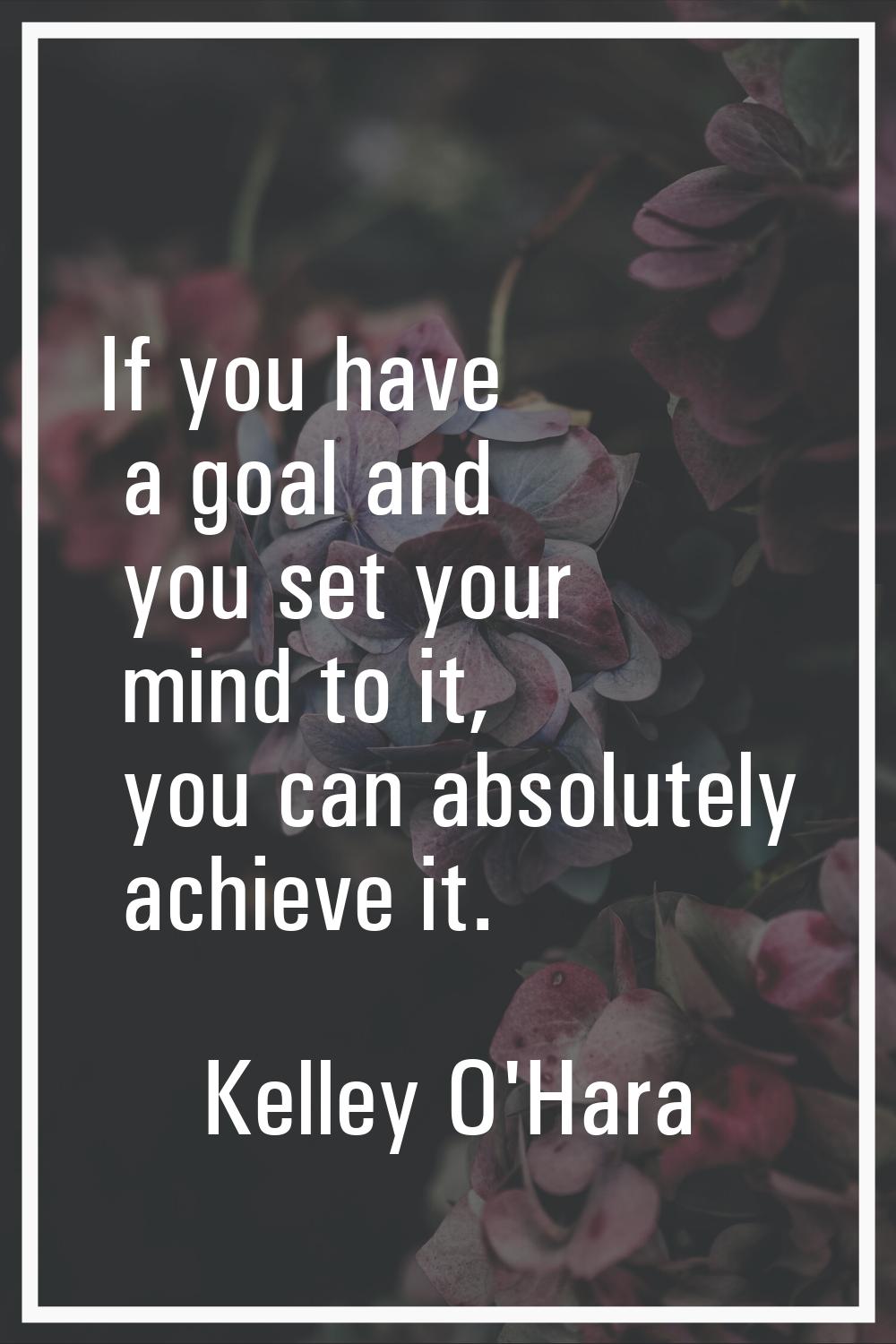 If you have a goal and you set your mind to it, you can absolutely achieve it.