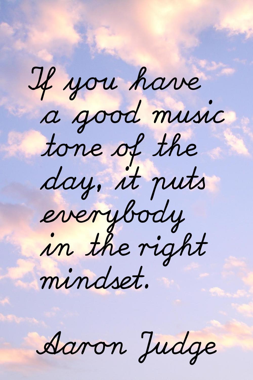 If you have a good music tone of the day, it puts everybody in the right mindset.