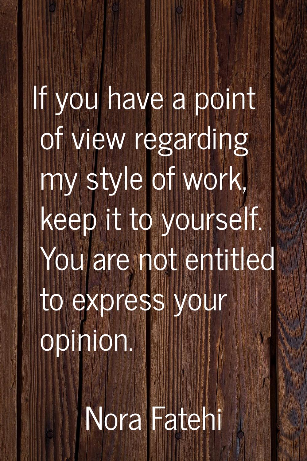 If you have a point of view regarding my style of work, keep it to yourself. You are not entitled t